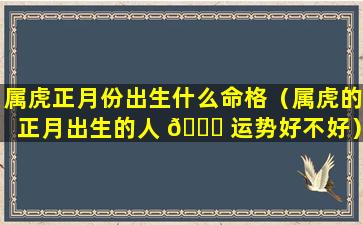 属虎正月份出生什么命格（属虎的正月出生的人 🐒 运势好不好）